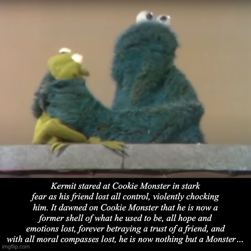 Nothing but a Monster… | Kermit stared at Cookie Monster in stark fear as his friend lost all control, violently chocking him. It dawned on Cookie Monster that he is now a former shell of what he used to be, all hope and emotions lost, forever betraying a trust of a friend, and with all moral compasses lost, he is now nothing but a Monster… | image tagged in why are you reading this,cookie monster,monster,horror,sesame street,muppets | made w/ Imgflip meme maker