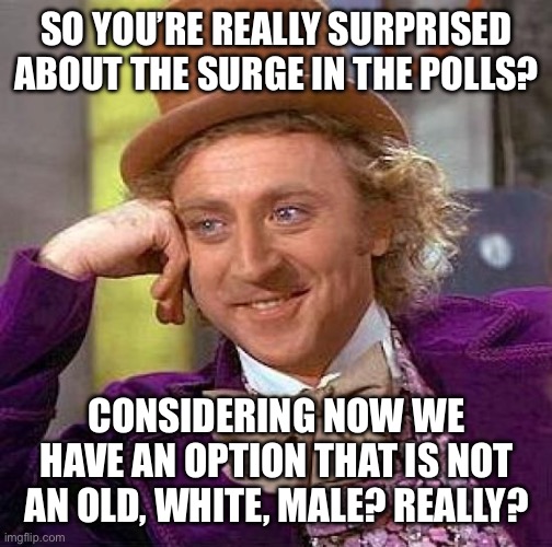 Creepy Condescending Wonka Meme | SO YOU’RE REALLY SURPRISED ABOUT THE SURGE IN THE POLLS? CONSIDERING NOW WE HAVE AN OPTION THAT IS NOT AN OLD, WHITE, MALE? REALLY? | image tagged in memes,creepy condescending wonka | made w/ Imgflip meme maker