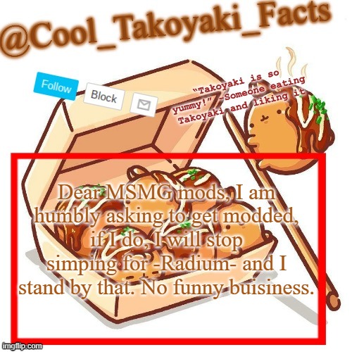 Cool_Takoyaki_Facts Announcement Temp | Dear MSMG mods, I am humbly asking to get modded, if I do, I will stop simping for -Radium- and I stand by that. No funny buisiness. | made w/ Imgflip meme maker