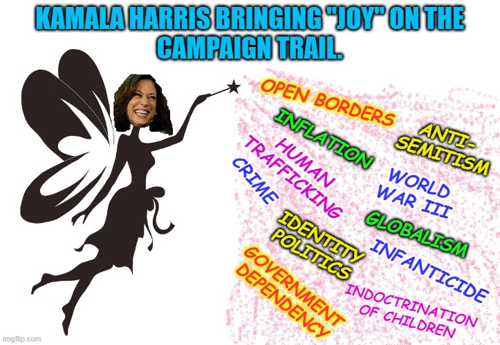 Spreading the Joy | KAMALA HARRIS BRINGING "JOY" ON THE
CAMPAIGN TRAIL. OPEN BORDERS; ANTI-
SEMITISM; INFLATION; HUMAN
TRAFFICKING; CRIME; WORLD
WAR III; GLOBALISM; IDENTITY
POLITICS; INFANTICIDE; GOVERNMENT
DEPENDENCY; INDOCTRINATION
OF CHILDREN | made w/ Imgflip meme maker