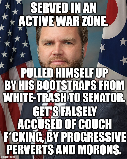 They don't have anything on him, so they repeat the couch lie ad nauseam. Unoriginal, unfunny id*ots say it 5 to 10x a night. | SERVED IN AN ACTIVE WAR ZONE. PULLED HIMSELF UP BY HIS BOOTSTRAPS FROM WHITE-TRASH TO SENATOR. GET'S FALSELY ACCUSED OF COUCH F*CKING, BY PROGRESSIVE PERVERTS AND MORONS. | image tagged in jd vance,media lies,late night,presidential election,memes,funny | made w/ Imgflip meme maker