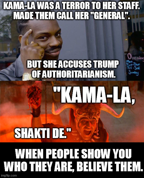 The progressives love to quote Maya Angelou: "When someone shows you who they are, believe them the first time". Kama-la showed. | KAMA-LA WAS A TERROR TO HER STAFF.
MADE THEM CALL HER "GENERAL". BUT SHE ACCUSES TRUMP 
OF AUTHORITARIANISM. "KAMA-LA, SHAKTI DE."; WHEN PEOPLE SHOW YOU WHO THEY ARE, BELIEVE THEM. | image tagged in memes,roll safe think about it,kalima,kamala harris,shakti de,funny | made w/ Imgflip meme maker