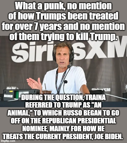 What a punk, no mention of how Trumps been treated for over 7 years and no mention of them trying to kill Trump. DURING THE QUESTION, TRAINA REFERRED TO TRUMP AS "AN ANIMAL," TO WHICH RUSSO BEGAN TO GO OFF ON THE REPUBLICAN PRESIDENTIAL NOMINEE, MAINLY FOR HOW HE TREATS THE CURRENT PRESIDENT, JOE BIDEN. | made w/ Imgflip meme maker