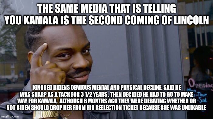 Lying media kamala | THE SAME MEDIA THAT IS TELLING YOU KAMALA IS THE SECOND COMING OF LINCOLN; IGNORED BIDENS OBVIOUS MENTAL AND PHYSICAL DECLINE, SAID HE WAS SHARP AS A TACK FOR 3 1/2 YEARS , THEN DECIDED HE HAD TO GO TO MAKE WAY FOR KAMALA,  ALTHOUGH 6 MONTHS AGO THEY WERE DEBATING WHETHER OR NOT BIDEN SHOULD DROP HER FROM HIS REELECTION TICKET BECAUSE SHE WAS UNLIKABLE | image tagged in memes,roll safe think about it | made w/ Imgflip meme maker