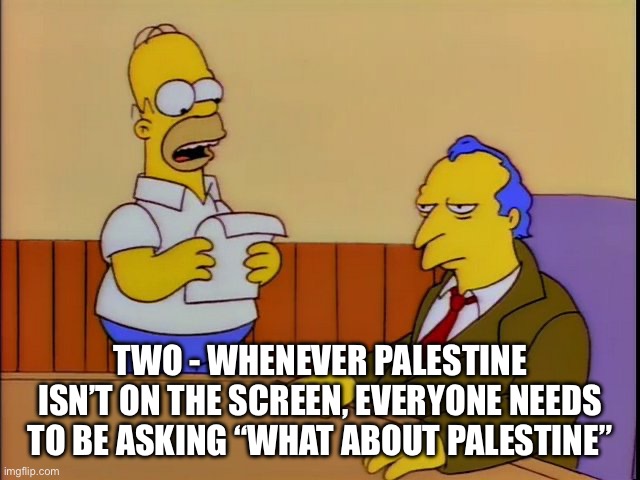 where's poochie | TWO - WHENEVER PALESTINE ISN’T ON THE SCREEN, EVERYONE NEEDS TO BE ASKING “WHAT ABOUT PALESTINE” | image tagged in where's poochie | made w/ Imgflip meme maker