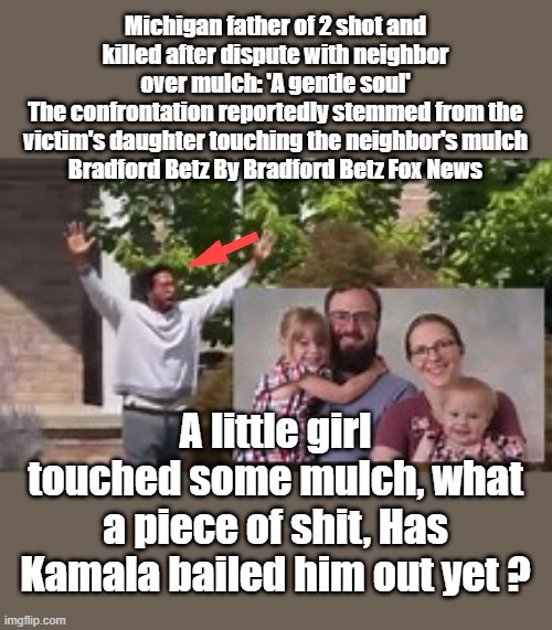 I heard Kamala has sent bail money already . | Michigan father of 2 shot and killed after dispute with neighbor over mulch: 'A gentle soul'
The confrontation reportedly stemmed from the victim's daughter touching the neighbor's mulch
Bradford Betz By Bradford Betz Fox News; A little girl touched some mulch, what a piece of shit, Has Kamala bailed him out yet ? | made w/ Imgflip meme maker