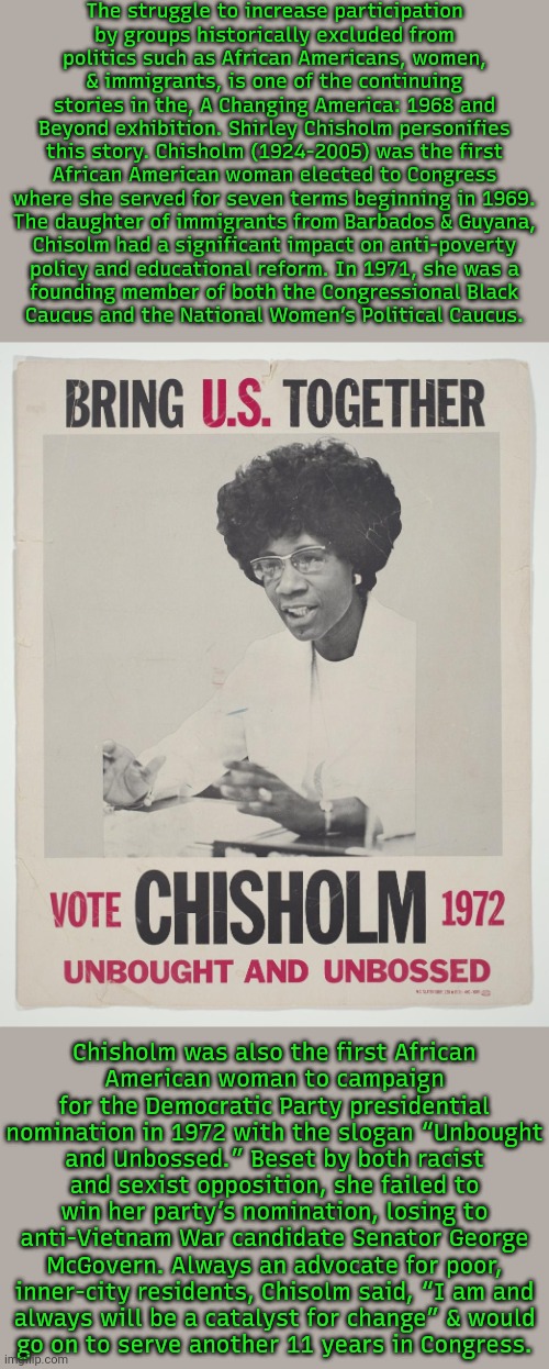 Words from the National Museum of African American History and Culture. | The struggle to increase participation
by groups historically excluded from
politics such as African Americans, women,
& immigrants, is one of the continuing stories in the, A Changing America: 1968 and Beyond exhibition. Shirley Chisholm personifies this story. Chisholm (1924-2005) was the first African American woman elected to Congress where she served for seven terms beginning in 1969.
The daughter of immigrants from Barbados & Guyana,
Chisolm had a significant impact on anti-poverty
policy and educational reform. In 1971, she was a
founding member of both the Congressional Black
Caucus and the National Women’s Political Caucus. Chisholm was also the first African
American woman to campaign for the Democratic Party presidential nomination in 1972 with the slogan “Unbought and Unbossed.” Beset by both racist and sexist opposition, she failed to win her party’s nomination, losing to anti-Vietnam War candidate Senator George McGovern. Always an advocate for poor, inner-city residents, Chisolm said, “I am and
always will be a catalyst for change” & would
go on to serve another 11 years in Congress. | image tagged in shirley chisholm for president,feminist,politician,civil rights | made w/ Imgflip meme maker