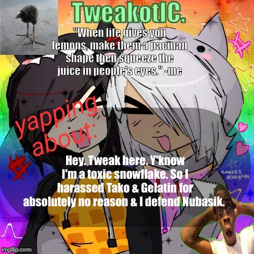 Abusing Tweak's announcement template (Tweak if you abuse mine, I'm putting it in clown behavior) | Hey. Tweak here. Y'know I'm a toxic snowflake. So I harassed Tako & Gelatin for absolutely no reason & I defend Nubasik. | image tagged in smores 14th announcement temp | made w/ Imgflip meme maker