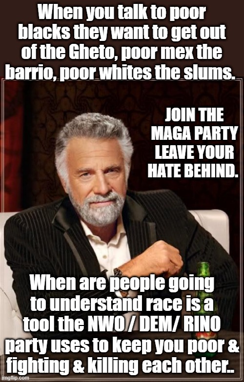 The Most Interesting Man In The World | When you talk to poor blacks they want to get out of the Gheto, poor mex the barrio, poor whites the slums. JOIN THE MAGA PARTY LEAVE YOUR HATE BEHIND. When are people going to understand race is a tool the NWO / DEM/ RINO party uses to keep you poor & fighting & killing each other.. | image tagged in memes,the most interesting man in the world | made w/ Imgflip meme maker