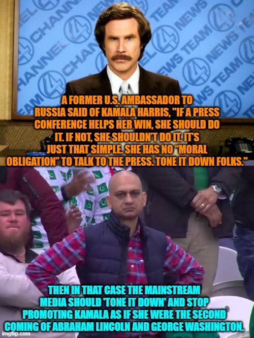 The MSM DOES have a moral obligation NOT to promote her simply because she is a Dem. | A FORMER U.S. AMBASSADOR TO RUSSIA SAID OF KAMALA HARRIS, "IF A PRESS CONFERENCE HELPS HER WIN, SHE SHOULD DO IT. IF NOT, SHE SHOULDN’T DO IT. IT’S JUST THAT SIMPLE. SHE HAS NO “MORAL OBLIGATION” TO TALK TO THE PRESS. TONE IT DOWN FOLKS."; THEN IN THAT CASE THE MAINSTREAM MEDIA SHOULD 'TONE IT DOWN' AND STOP PROMOTING KAMALA AS IF SHE WERE THE SECOND COMING OF ABRAHAM LINCOLN AND GEORGE WASHINGTON. | image tagged in breaking news | made w/ Imgflip meme maker