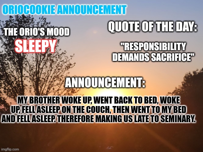 Woke up and fell asleep three times. | "RESPONSIBILITY DEMANDS SACRIFICE"; SLEEPY; MY BROTHER WOKE UP, WENT BACK TO BED, WOKE UP, FELL ASLEEP ON THE COUCH, THEN WENT TO MY BED AND FELL ASLEEP. THEREFORE MAKING US LATE TO SEMINARY. | image tagged in oriocookie announcement temp,stupid people,big brother,idiots,msmg | made w/ Imgflip meme maker