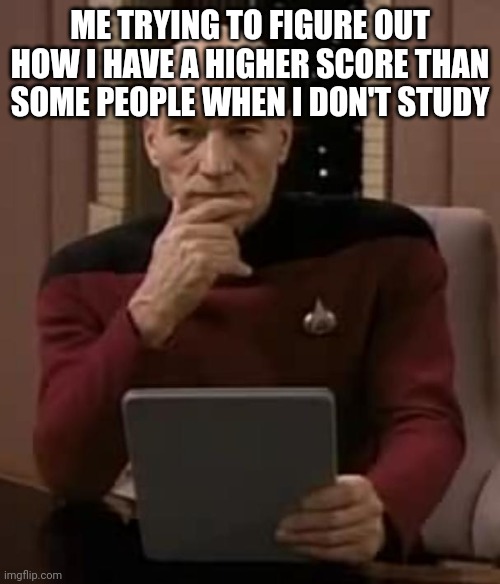 picard thinking | ME TRYING TO FIGURE OUT HOW I HAVE A HIGHER SCORE THAN SOME PEOPLE WHEN I DON'T STUDY | image tagged in picard thinking | made w/ Imgflip meme maker