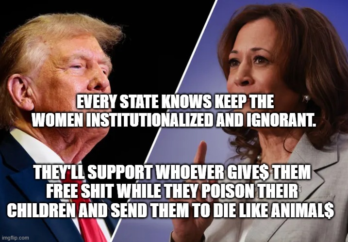 Harris-v-Trump | EVERY STATE KNOWS KEEP THE WOMEN INSTITUTIONALIZED AND IGNORANT. THEY'LL SUPPORT WHOEVER GIVE$ THEM FREE SHIT WHILE THEY POISON THEIR CHILDREN AND SEND THEM TO DIE LIKE ANIMAL$ | image tagged in harris-v-trump | made w/ Imgflip meme maker