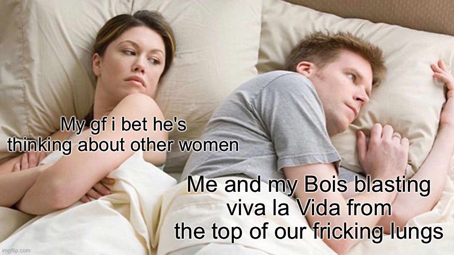 I Bet He's Thinking About Other Women | My gf i bet he's thinking about other women; Me and my Bois blasting viva la Vida from the top of our fricking lungs | image tagged in memes,i bet he's thinking about other women | made w/ Imgflip meme maker