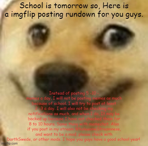 posting rundown | School is tomorrow so, Here is a imgflip posting rundown for you guys. Instead of posting 5 -10 - memes a day, I will not be posting memes as much because of school. I will try to post at least 2 -3 a day. I will also not be checking my notifications as much, and when I do, It may be backed up because I have not checked them for 8 to 10 hours. Same thing with memechat. Also if you post in my stream WholesomeStreamness, and want to be a mod, please check with DarthSwede, or other mods. I hope you guys have a good school year! | image tagged in happi doge | made w/ Imgflip meme maker