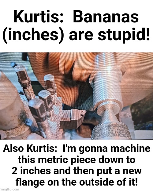 Cutting Edge Engineering follies | Kurtis:  Bananas (inches) are stupid! Also Kurtis:  I'm gonna machine
this metric piece down to
2 inches and then put a new
flange on the outside of it! | image tagged in memes,cutting edge engineering,australia,bananas,metric,machine shop | made w/ Imgflip meme maker