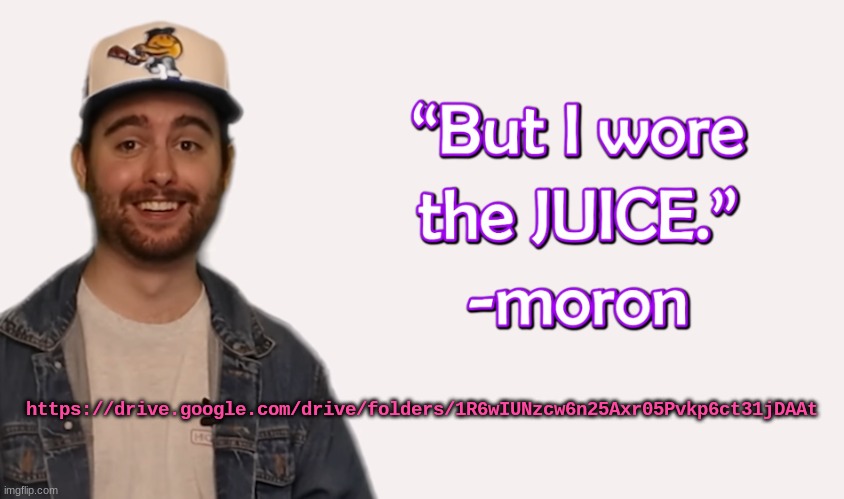 wore the juice | https://drive.google.com/drive/folders/1R6wIUNzcw6n25Axr05Pvkp6ct31jDAAt | image tagged in wore the juice | made w/ Imgflip meme maker