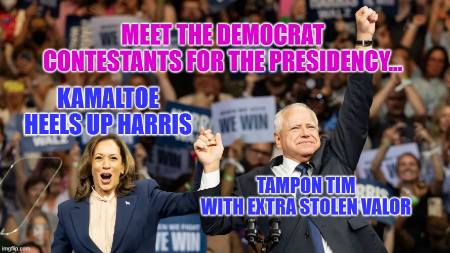 Harris Walz 2024 | MEET THE DEMOCRAT CONTESTANTS FOR THE PRESIDENCY... KAMALTOE HEELS UP HARRIS; TAMPON TIM
WITH EXTRA STOLEN VALOR | image tagged in harris walz 2024 | made w/ Imgflip meme maker