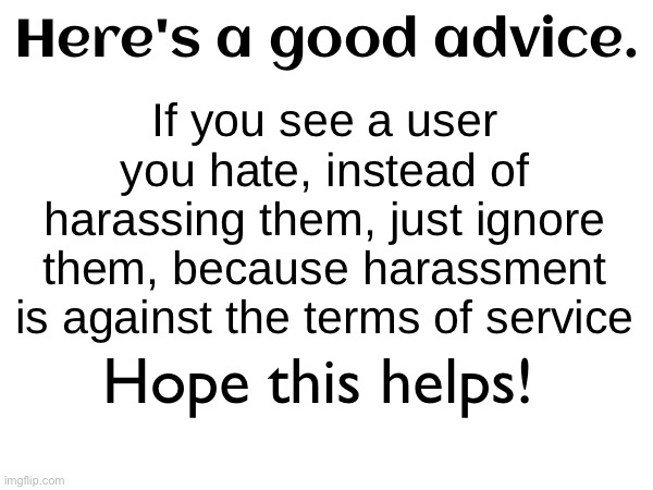 If you see a user you hate, instead of harassing them, just ignore them, because harassment is against the terms of service; Here's a good advice. Hope this helps! | image tagged in memes | made w/ Imgflip meme maker