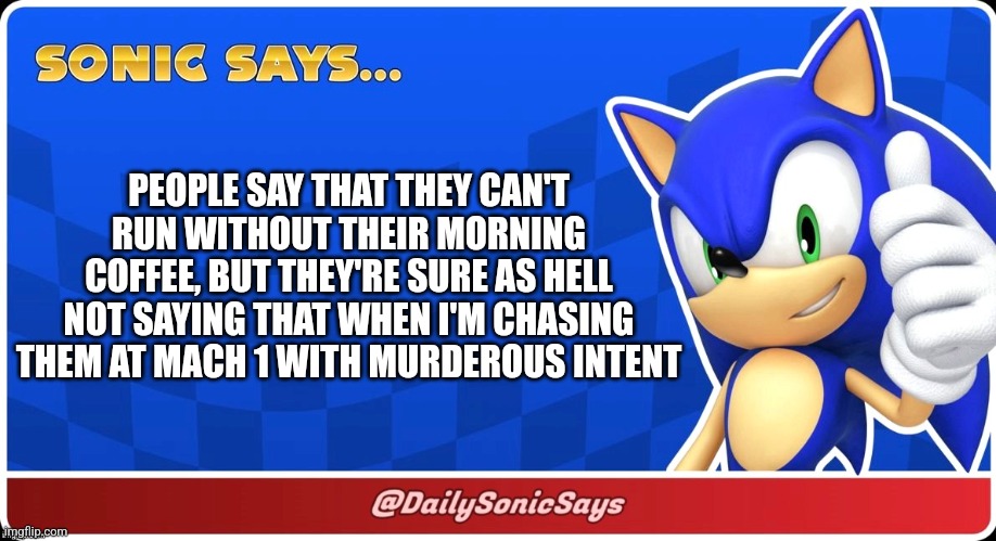 Sonic Says #2 | PEOPLE SAY THAT THEY CAN'T RUN WITHOUT THEIR MORNING COFFEE, BUT THEY'RE SURE AS HELL NOT SAYING THAT WHEN I'M CHASING THEM AT MACH 1 WITH MURDEROUS INTENT | image tagged in sonic says | made w/ Imgflip meme maker