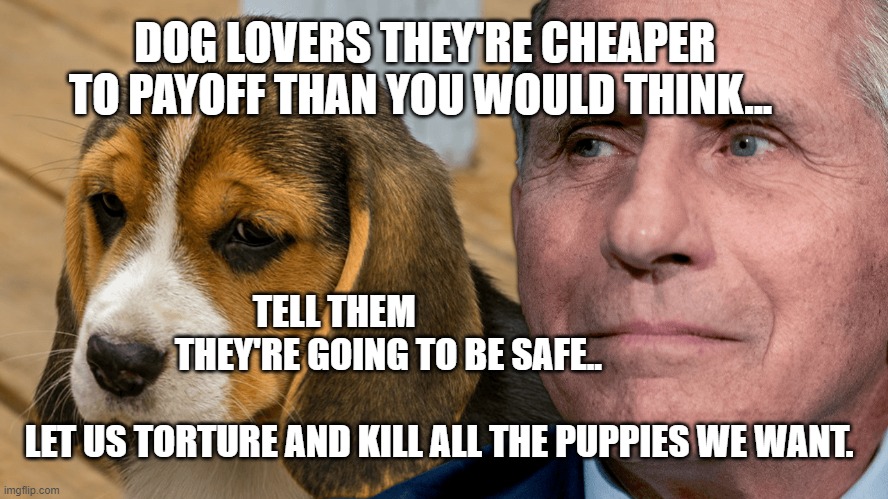 Fauci's Ouchie | DOG LOVERS THEY'RE CHEAPER TO PAYOFF THAN YOU WOULD THINK... TELL THEM                              THEY'RE GOING TO BE SAFE..              
                                                LET US TORTURE AND KILL ALL THE PUPPIES WE WANT. | image tagged in fauci's ouchie | made w/ Imgflip meme maker