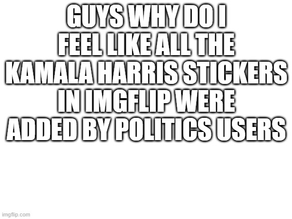 Blank White Template | GUYS WHY DO I FEEL LIKE ALL THE KAMALA HARRIS STICKERS IN IMGFLIP WERE ADDED BY POLITICS USERS | image tagged in blank white template | made w/ Imgflip meme maker