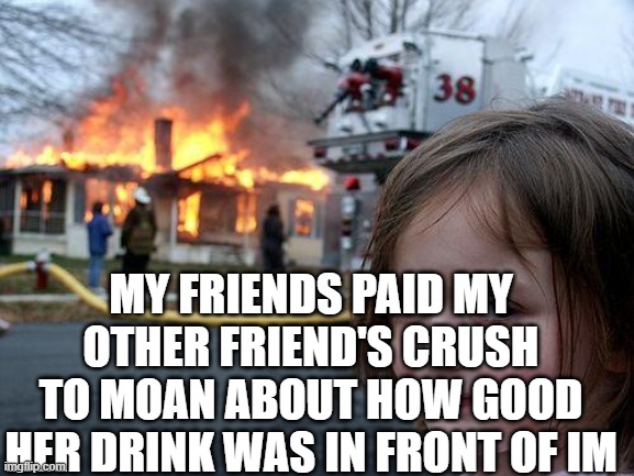 Disaster Girl | MY FRIENDS PAID MY OTHER FRIEND'S CRUSH TO MOAN ABOUT HOW GOOD HER DRINK WAS IN FRONT OF IM | image tagged in memes,disaster girl | made w/ Imgflip meme maker
