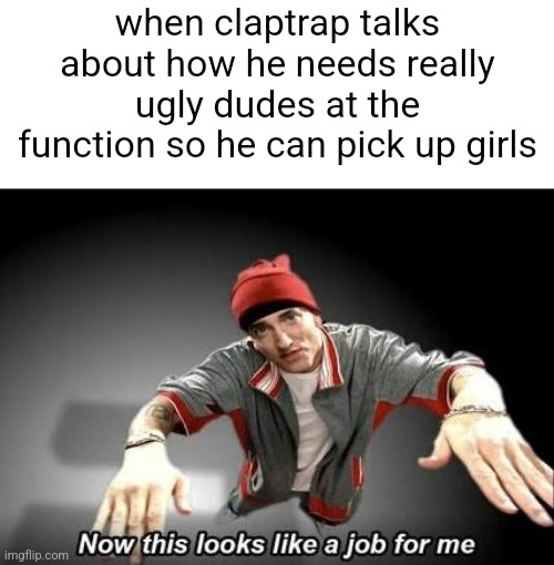 Borderlands 2 | when claptrap talks about how he needs really ugly dudes at the function so he can pick up girls | image tagged in now this looks like a job for me,borderlands,self deprecation | made w/ Imgflip meme maker