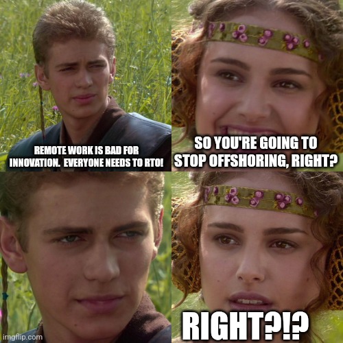 Anakin Padme 4 Panel | REMOTE WORK IS BAD FOR INNOVATION.  EVERYONE NEEDS TO RTO! SO YOU'RE GOING TO STOP OFFSHORING, RIGHT? RIGHT?!? | image tagged in anakin padme 4 panel | made w/ Imgflip meme maker