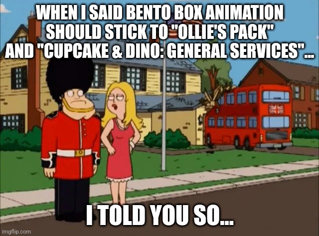 Cheers to Bento Box Animation! | WHEN I SAID BENTO BOX ANIMATION SHOULD STICK TO "OLLIE'S PACK" AND "CUPCAKE & DINO: GENERAL SERVICES"... I TOLD YOU SO... | image tagged in i told you so,american dad,cupcake and dino,ollie's pack,animation,bento box | made w/ Imgflip meme maker