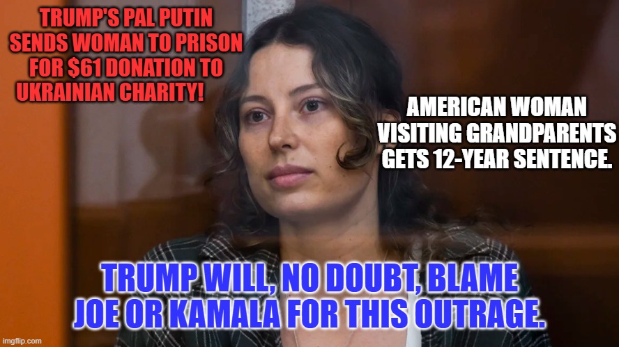 Trump wishes he could be a dictator like his hero, Putin. | TRUMP'S PAL PUTIN SENDS WOMAN TO PRISON FOR $61 DONATION TO UKRAINIAN CHARITY! AMERICAN WOMAN VISITING GRANDPARENTS GETS 12-YEAR SENTENCE. TRUMP WILL, NO DOUBT, BLAME JOE OR KAMALA FOR THIS OUTRAGE. | image tagged in politics | made w/ Imgflip meme maker