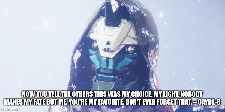 Cayde-6 The Final Shape 2024 Quote | NOW YOU TELL THE OTHERS THIS WAS MY CHOICE. MY LIGHT. NOBODY MAKES MY FATE BUT ME. YOU'RE MY FAVORITE, DON'T EVER FORGET THAT. – CAYDE-6 | image tagged in destiny,destiny 2 | made w/ Imgflip meme maker