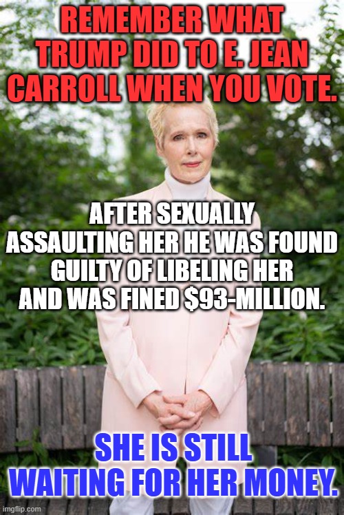 She could be your Sister, or your Daughter, or YOU! | REMEMBER WHAT TRUMP DID TO E. JEAN CARROLL WHEN YOU VOTE. AFTER SEXUALLY ASSAULTING HER HE WAS FOUND GUILTY OF LIBELING HER AND WAS FINED $93-MILLION. SHE IS STILL WAITING FOR HER MONEY. | image tagged in politics | made w/ Imgflip meme maker