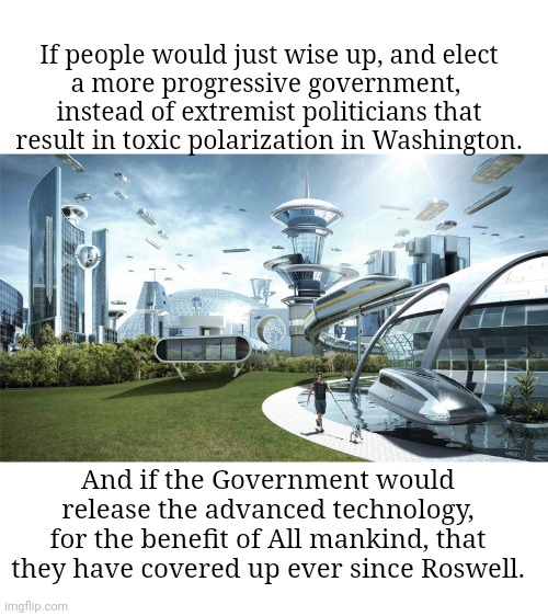 A Better, Brighter Future World | If people would just wise up, and elect
a more progressive government, 
instead of extremist politicians that
result in toxic polarization in Washington. And if the Government would
release the advanced technology,
for the benefit of All mankind, that
they have covered up ever since Roswell. | image tagged in the future world if | made w/ Imgflip meme maker