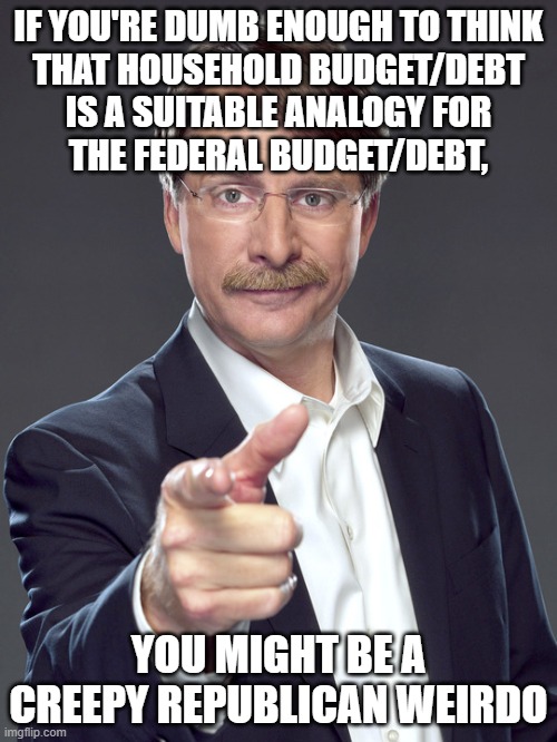 Do you earn less money when you spend less money? No? That's because you're not the federal government collecting tax revenue. | IF YOU'RE DUMB ENOUGH TO THINK
THAT HOUSEHOLD BUDGET/DEBT
IS A SUITABLE ANALOGY FOR
THE FEDERAL BUDGET/DEBT, YOU MIGHT BE A
CREEPY REPUBLICAN WEIRDO | image tagged in jeff foxworthy,creepy,weird,republican,budget cuts,national debt | made w/ Imgflip meme maker