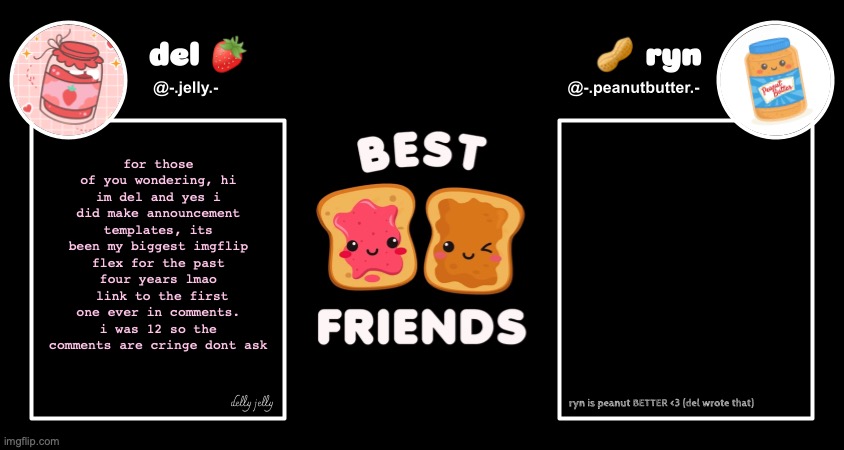 although i never meant for custom backgrounds- I wanted it to look like a feature of the site. ive moved on from that as u can t | for those of you wondering, hi im del and yes i did make announcement templates, its been my biggest imgflip flex for the past four years lmao
 link to the first one ever in comments. i was 12 so the comments are cringe dont ask | image tagged in del and ryn pb j announcement temp | made w/ Imgflip meme maker
