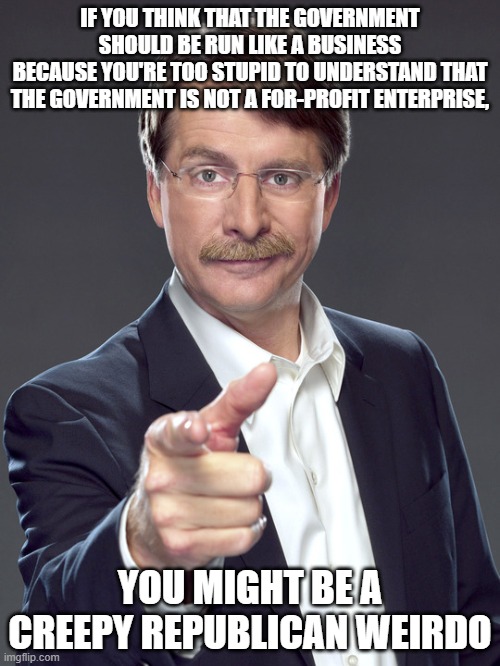 People who want government to be run like a business understand neither government nor business. | IF YOU THINK THAT THE GOVERNMENT
SHOULD BE RUN LIKE A BUSINESS
BECAUSE YOU'RE TOO STUPID TO UNDERSTAND THAT
THE GOVERNMENT IS NOT A FOR-PROFIT ENTERPRISE, YOU MIGHT BE A
CREEPY REPUBLICAN WEIRDO | image tagged in jeff foxworthy,creepy,weird,republican,government,business | made w/ Imgflip meme maker