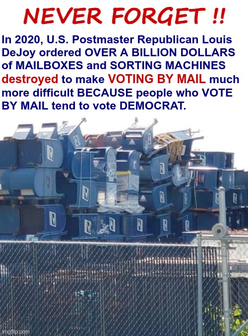 Mailboxes U.S. Postmaster Republican Louis DeJoy ordered destroyed | NEVER FORGET !! In 2020, U.S. Postmaster Republican Louis
DeJoy ordered OVER A BILLION DOLLARS
of MAILBOXES and SORTING MACHINES; destroyed               VOTING BY MAIL; to make                                 much; more difficult BECAUSE people who VOTE
BY MAIL tend to vote DEMOCRAT. | image tagged in mailboxes postmaster dejoy destroyed,rick75230,voting,presidential election,scumbag republicans | made w/ Imgflip meme maker