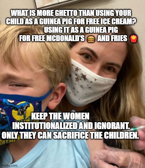 Woke Woman Gives Crying Child Covid Vaccine | WHAT IS MORE GHETTO THAN USING YOUR CHILD AS A GUINEA PIG FOR FREE ICE CREAM?                 USING IT AS A GUINEA PIG               FOR FREE MCDONALD'S 🍔 AND FRIES 🍟; KEEP THE WOMEN               INSTITUTIONALIZED AND IGNORANT. ONLY THEY CAN SACRIFICE THE CHILDREN. | image tagged in woke woman gives crying child covid vaccine | made w/ Imgflip meme maker