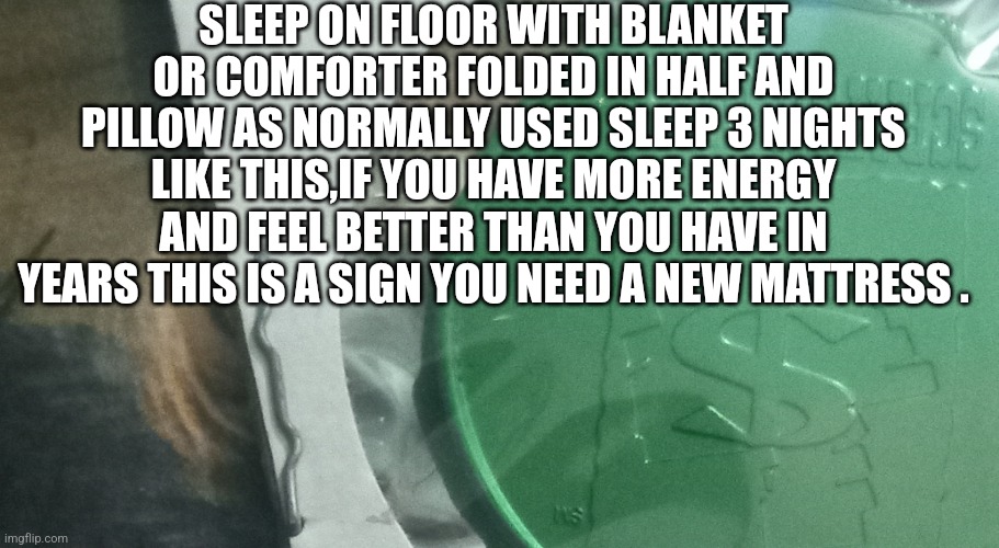 Mattress test | SLEEP ON FLOOR WITH BLANKET OR COMFORTER FOLDED IN HALF AND PILLOW AS NORMALLY USED SLEEP 3 NIGHTS LIKE THIS,IF YOU HAVE MORE ENERGY AND FEEL BETTER THAN YOU HAVE IN YEARS THIS IS A SIGN YOU NEED A NEW MATTRESS . | image tagged in bed,postradamuslifetip,hack,mattress | made w/ Imgflip meme maker