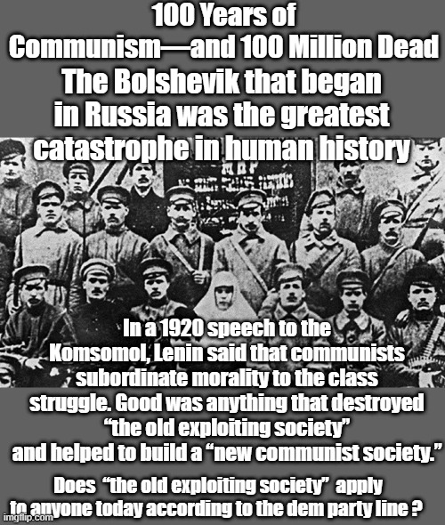 100 Years of Communism—and 100 Million Dead; The Bolshevik that began in Russia was the greatest catastrophe in human history; In a 1920 speech to the Komsomol, Lenin said that communists subordinate morality to the class struggle. Good was anything that destroyed “the old exploiting society” and helped to build a “new communist society.”; Does  “the old exploiting society”  apply to anyone today according to the dem party line ? | made w/ Imgflip meme maker