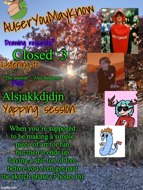 So silly chat | Closed :3; “The arsonist” - Alec Benjamin; Alsjakkdjdjn; When you’re supposed to be making a simple piece of art for fun but then it ends up having a shit ton of lore before you even get past the sketch phase (3 hours in) | image tagged in auymk fall 2024 | made w/ Imgflip meme maker