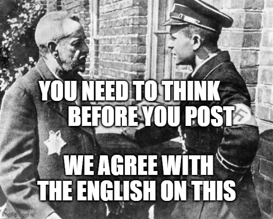 Nazi speaking to Jew | YOU NEED TO THINK            BEFORE YOU POST; WE AGREE WITH THE ENGLISH ON THIS | image tagged in nazi speaking to jew | made w/ Imgflip meme maker