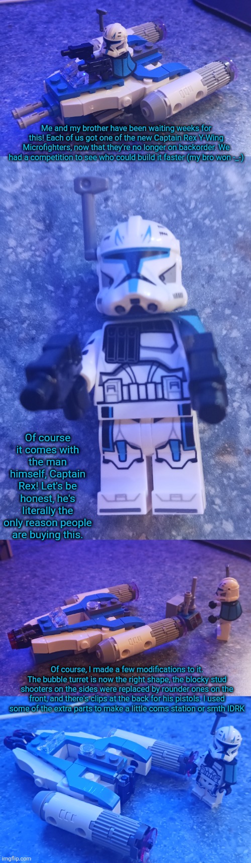 I might put the stud shooters back TBH | Me and my brother have been waiting weeks for this! Each of us got one of the new Captain Rex Y-Wing Microfighters, now that they're no longer on backorder. We had a competition to see who could build it faster (my bro won -_-); Of course it comes with the man himself, Captain Rex! Let's be honest, he's literally the only reason people are buying this. Of course, I made a few modifications to it. The bubble turret is now the right shape, the blocky stud shooters on the sides were replaced by rounder ones on the front, and there's clips at the back for his pistols. I used some of the extra parts to make a little coms station or smth IDRK | made w/ Imgflip meme maker