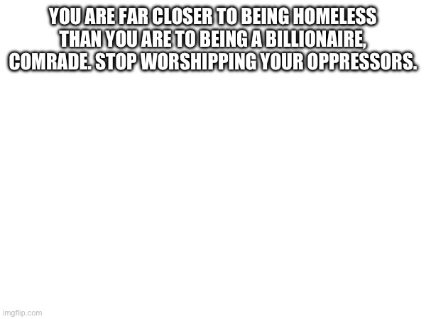 YOU ARE FAR CLOSER TO BEING HOMELESS THAN YOU ARE TO BEING A BILLIONAIRE, COMRADE. STOP WORSHIPPING YOUR OPPRESSORS. | made w/ Imgflip meme maker