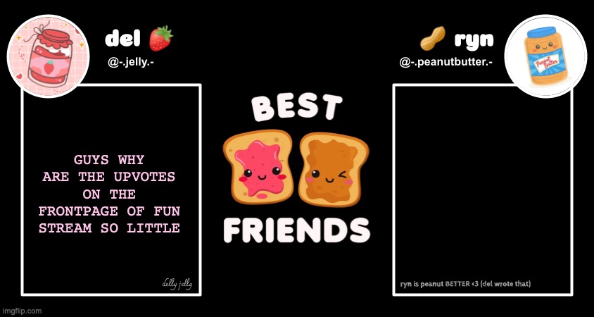 BACK IN MY DAY I ONLY HAD MY MIDDLE SCHOOL FOLLOWERS AND WE COULD GET IT UP TO 500, 800 ETC | GUYS WHY ARE THE UPVOTES ON THE FRONTPAGE OF FUN STREAM SO LITTLE | image tagged in del and ryn pb j announcement temp | made w/ Imgflip meme maker