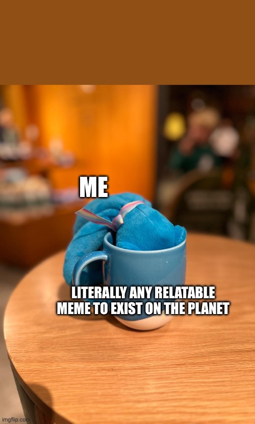 cuppa tea | ME; LITERALLY ANY RELATABLE MEME TO EXIST ON THE PLANET | image tagged in cuppa tea | made w/ Imgflip meme maker