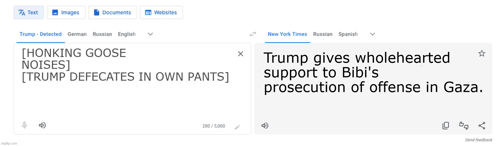 Trump to NYT translator | [HONKING GOOSE NOISES]
[TRUMP DEFECATES IN OWN PANTS]; Trump gives wholehearted support to Bibi's prosecution of offense in Gaza. | image tagged in trump to nyt translator | made w/ Imgflip meme maker