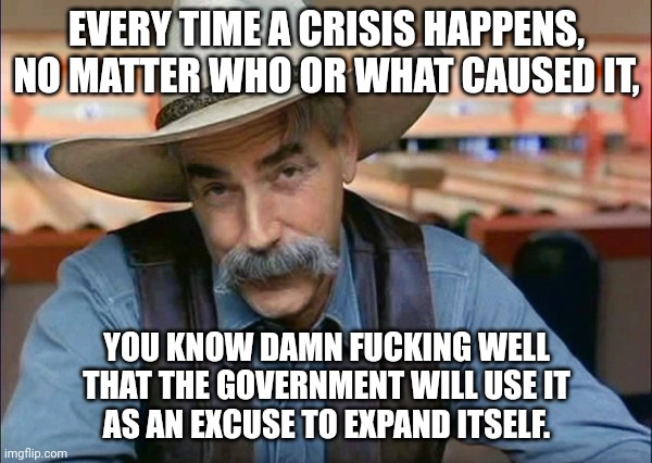 Sam Elliott special kind of stupid | EVERY TIME A CRISIS HAPPENS,
NO MATTER WHO OR WHAT CAUSED IT, YOU KNOW DAMN FUCKING WELL
THAT THE GOVERNMENT WILL USE IT
AS AN EXCUSE TO EXP | image tagged in sam elliott special kind of stupid | made w/ Imgflip meme maker