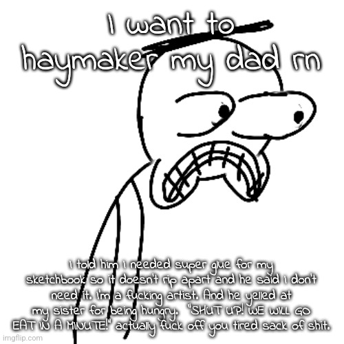 istg both of my parents piss me off BIG TIME sometimes | I want to haymaker my dad rn; I told him I needed super glue for my sketchbook so it doesn't rip apart and he said I don't need it. I'm a fucking artist. And he yelled at my sister for being hungry.  "SHUT UP! WE WILL GO EAT IN A MINUTE!" actually fuck off you tired sack of shit. | image tagged in certified bruh moment | made w/ Imgflip meme maker